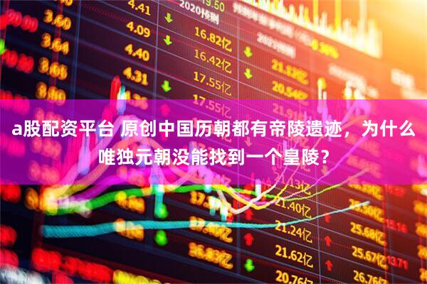 a股配资平台 原创中国历朝都有帝陵遗迹，为什么唯独元朝没能找到一个皇陵？