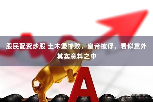 股民配资炒股 土木堡惨败，皇帝被俘，看似意外其实意料之中