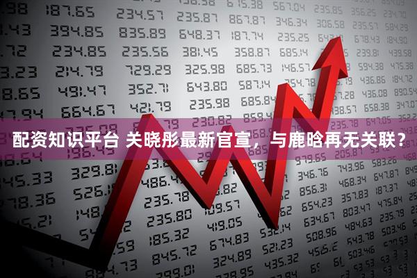 配资知识平台 关晓彤最新官宣，与鹿晗再无关联？