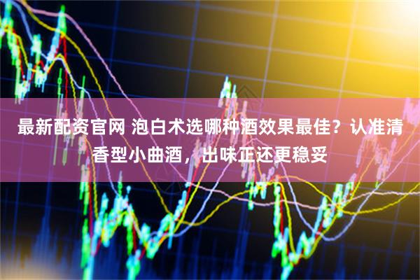 最新配资官网 泡白术选哪种酒效果最佳？认准清香型小曲酒，出味正还更稳妥