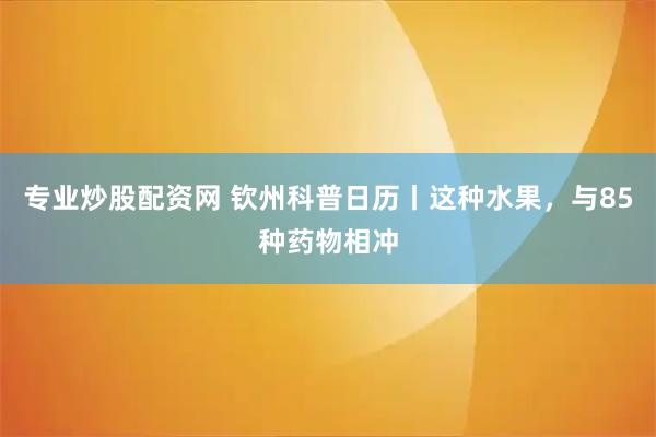 专业炒股配资网 钦州科普日历丨这种水果，与85种药物相冲