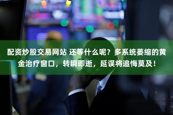配资炒股交易网站 还等什么呢？多系统萎缩的黄金治疗窗口，转瞬即逝，延误将追悔莫及！