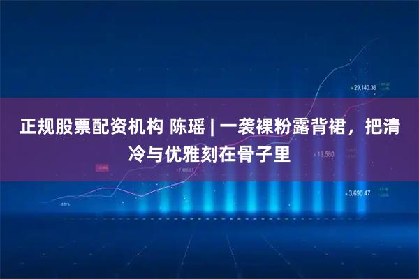 正规股票配资机构 陈瑶 | 一袭裸粉露背裙，把清冷与优雅刻在骨子里