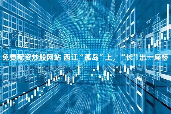 免费配资炒股网站 西江“孤岛”上，“长”出一座桥