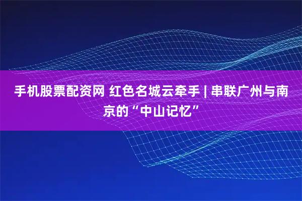 手机股票配资网 红色名城云牵手 | 串联广州与南京的“中山记忆”